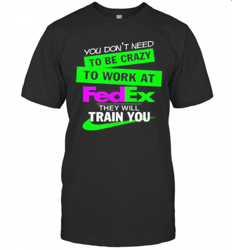 You Dons&#39s;T Need To Be Crazy To Work At Fedex They Will Train You T-Shirts