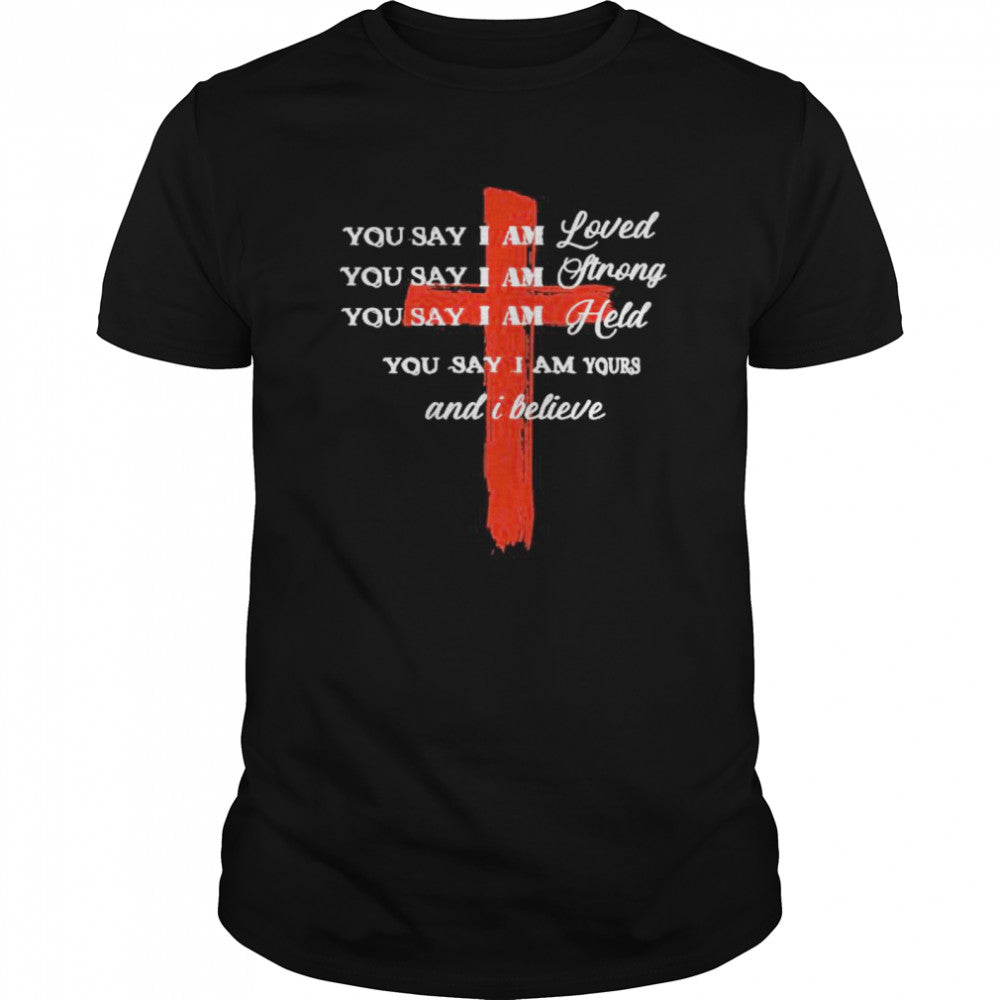 You Say I Am Loved You Say I Am Strong You Say I Am Held You Say I Am Yours And I Believe Jesus shirts