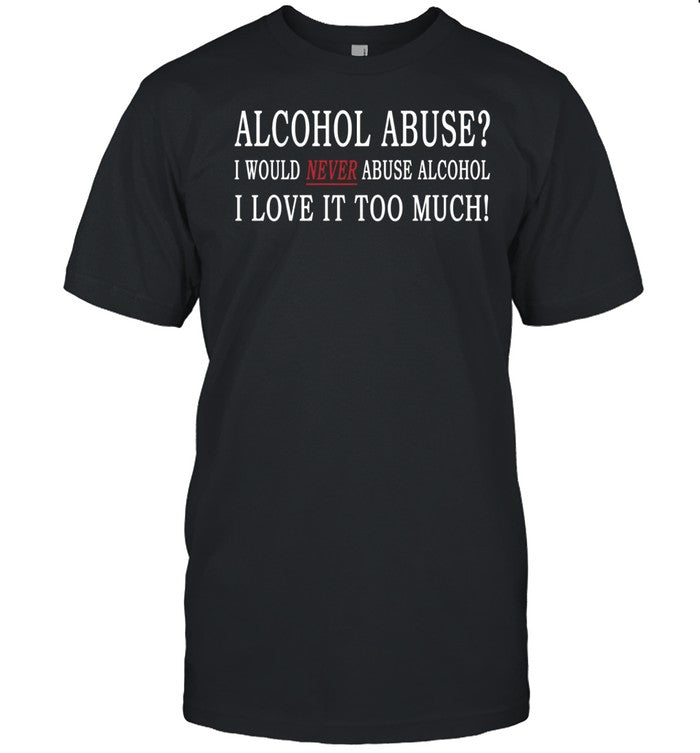 Alcohol Abuse I Would Never Abuse Alcohol I Love It Too Much Shirt