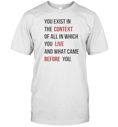 You Exist In The Context Of All In Which You Live And What Came Before You T-Shirt