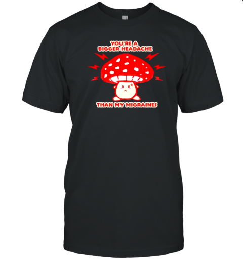 You&#39Re A Bigger Headache Than My Migraines Mushroom T-Shirt