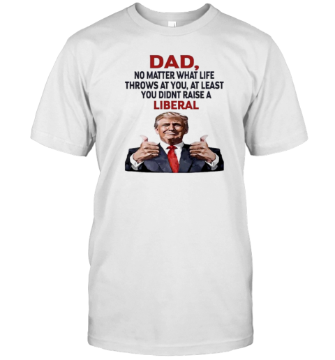 Dad Trump No Matter What Life Throws At You At Least You Didnt Raise A Liberal T-Shirt